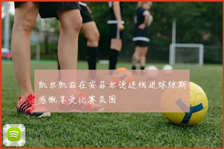 凯尔凯兹在安菲尔德连线进球琼斯感慨享受比赛氛围