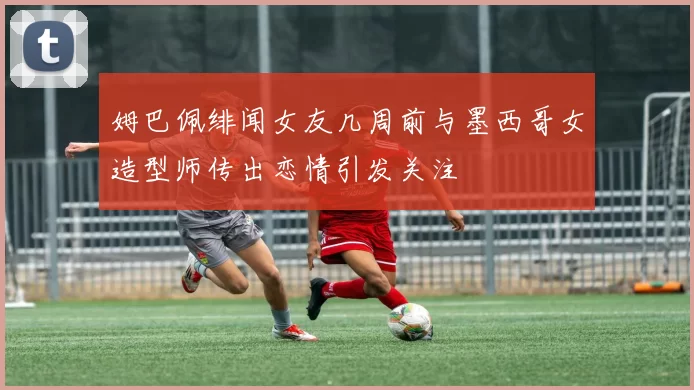 姆巴佩绯闻女友几周前与墨西哥女造型师传出恋情引发关注