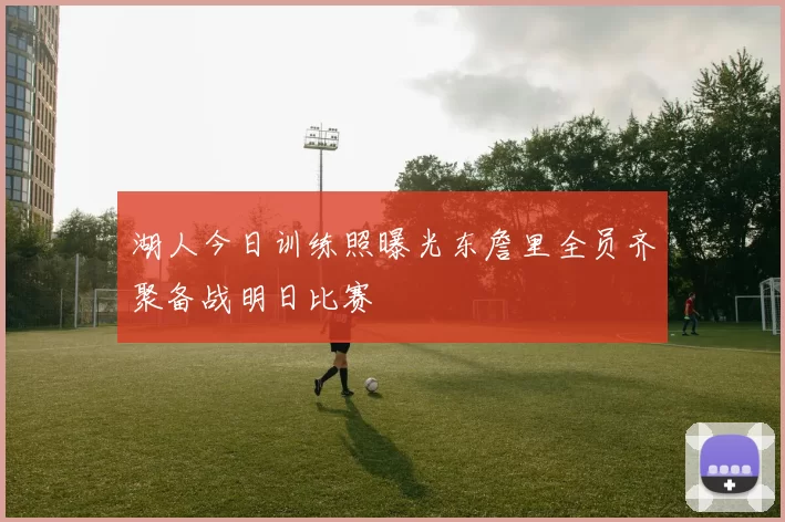湖人今日训练照曝光东詹里全员齐聚备战明日比赛