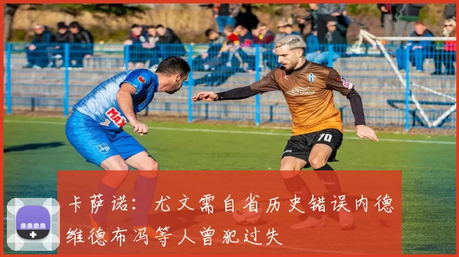 卡萨诺：尤文需自省历史错误内德维德布冯等人曾犯过失