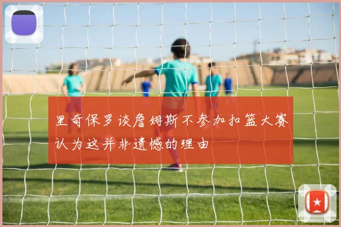 里奇保罗谈詹姆斯不参加扣篮大赛认为这并非遗憾的理由