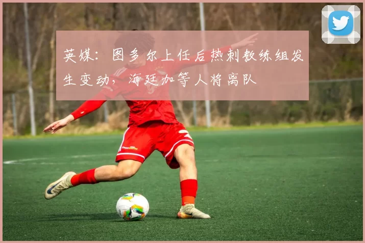 英媒：图多尔上任后热刺教练组发生变动，海廷加等人将离队