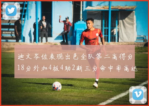 迪文岑佐表现出色全队第二高得分18分外加4板4助2断三分命中率高达44