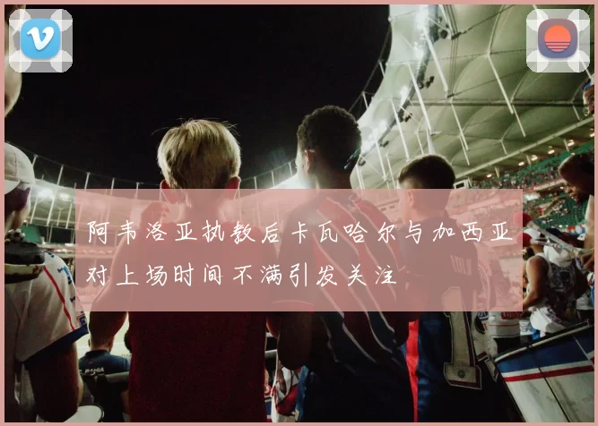 阿韦洛亚执教后卡瓦哈尔与加西亚对上场时间不满引发关注