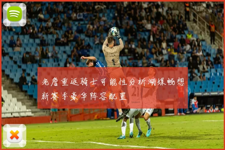老詹重返骑士可能性分析湖媒畅想新赛季豪华阵容配置