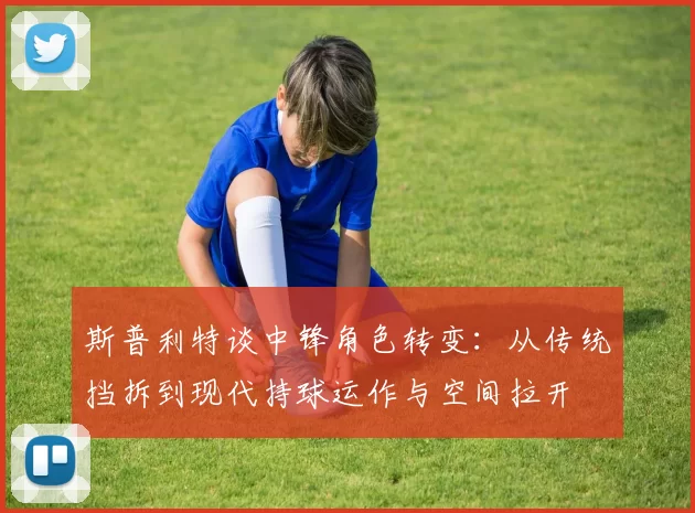 斯普利特谈中锋角色转变：从传统挡拆到现代持球运作与空间拉开