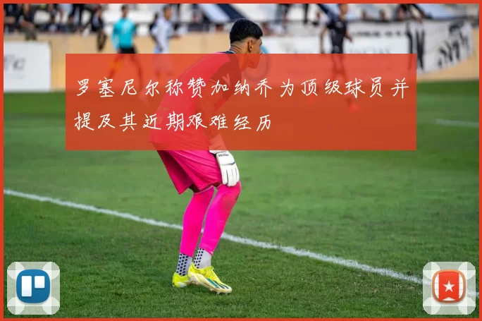 罗塞尼尔称赞加纳乔为顶级球员并提及其近期艰难经历