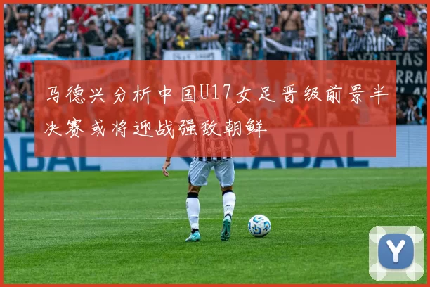 马德兴分析中国U17女足晋级前景半决赛或将迎战强敌朝鲜