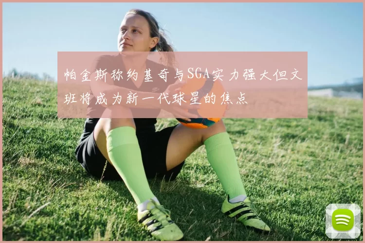 帕金斯称约基奇与SGA实力强大但文班将成为新一代球星的焦点